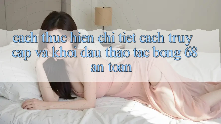 Cách thực hiện Chi Tiết Cách Truy Cập Và Khởi đầu Thao tác bong 68 An Toàn Cách thực hiện Chi Tiết Cách Truy Cập Và Khởi đầu Thao tác bong 68 An Toàn