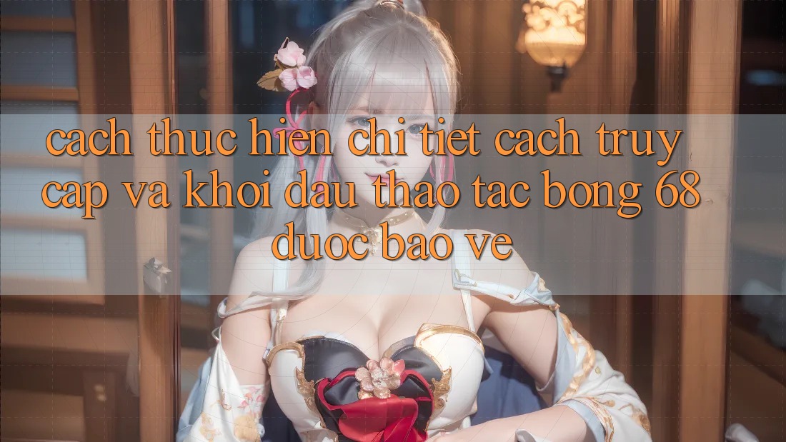 Cách thực hiện Chi Tiết Cách Truy Cập Và Khởi đầu Thao tác bong 68 Được bảo vệ Cách thực hiện Chi Tiết Cách Truy Cập Và Khởi đầu Thao tác bong 68 Được bảo vệ
