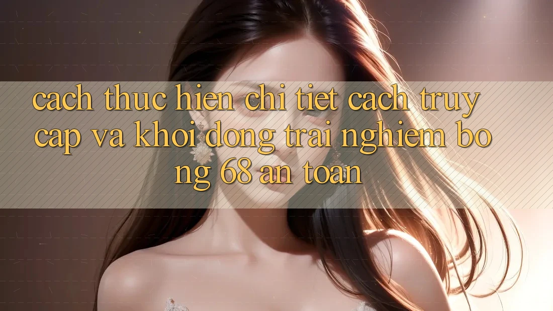 Cách thực hiện Chi Tiết Cách Truy Cập Và Khởi động Trải Nghiệm bong 68 An Toàn