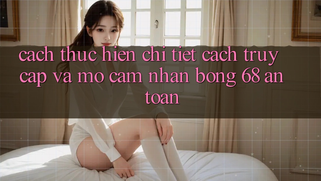 Cách thực hiện Chi Tiết Cách Truy Cập Và Mở Cảm nhận bong 68 An Toàn Cách thực hiện Chi Tiết Cách Truy Cập Và Mở Cảm nhận bong 68 An Toàn
