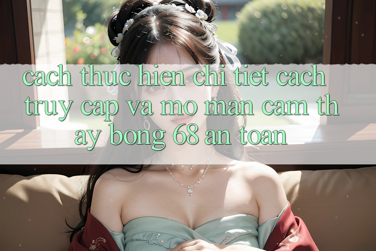 Cách thực hiện Chi Tiết Cách Truy Cập Và Mở màn Cảm thấy bong 68 An Toàn Cách thực hiện Chi Tiết Cách Truy Cập Và Mở màn Cảm thấy bong 68 An Toàn