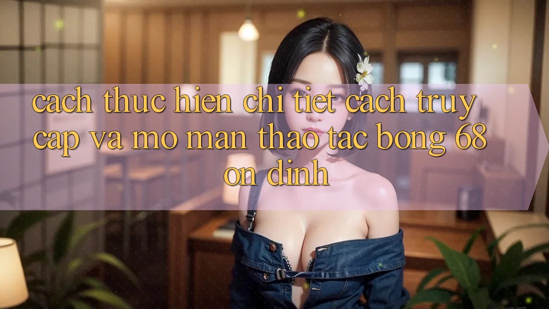Cách thực hiện Chi Tiết Cách Truy Cập Và Mở màn Thao tác bong 68 Ổn định Cách thực hiện Chi Tiết Cách Truy Cập Và Mở màn Thao tác bong 68 Ổn định