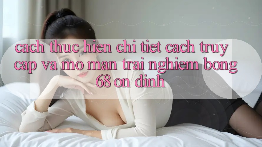 Cách thực hiện Chi Tiết Cách Truy Cập Và Mở màn Trải Nghiệm bong 68 Ổn định Cách thực hiện Chi Tiết Cách Truy Cập Và Mở màn Trải Nghiệm bong 68 Ổn định