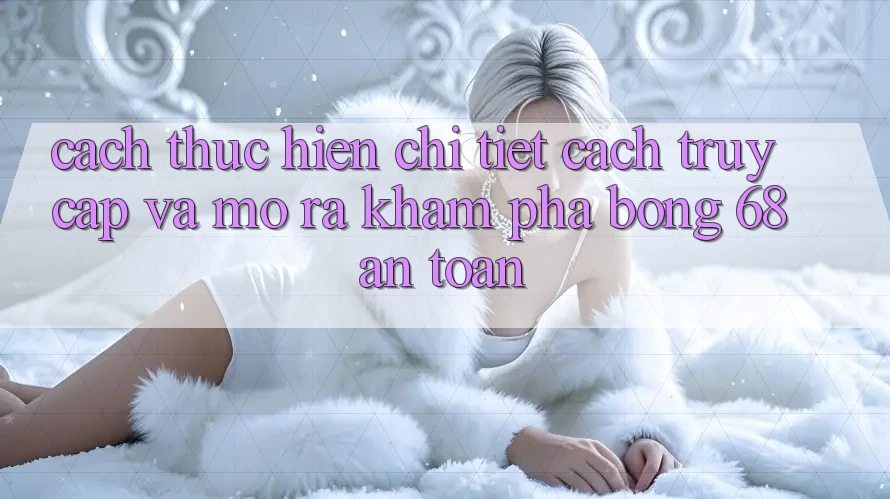 Cách thực hiện Chi Tiết Cách Truy Cập Và Mở ra Khám phá bong 68 An Toàn Cách thực hiện Chi Tiết Cách Truy Cập Và Mở ra Khám phá bong 68 An Toàn