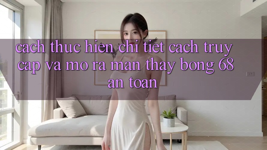 Cách thực hiện Chi Tiết Cách Truy Cập Và Mở ra màn Thấy bong 68 An Toàn Cách thực hiện Chi Tiết Cách Truy Cập Và Mở ra màn Thấy bong 68 An Toàn