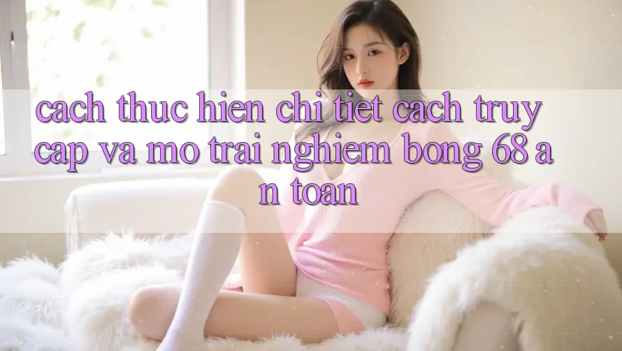 Cách thực hiện Chi Tiết Cách Truy Cập Và Mở Trải Nghiệm bong 68 An Toàn Cách thực hiện Chi Tiết Cách Truy Cập Và Mở Trải Nghiệm bong 68 An Toàn