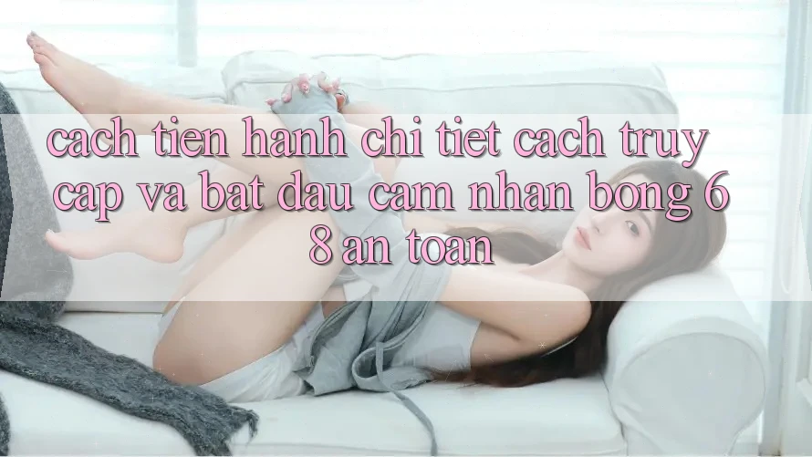 Cách tiến hành Chi Tiết Cách Truy Cập Và Bắt Đầu Cảm nhận bong 68 An Toàn Cách tiến hành Chi Tiết Cách Truy Cập Và Bắt Đầu Cảm nhận bong 68 An Toàn