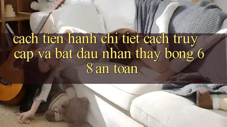Cách tiến hành Chi Tiết Cách Truy Cập Và Bắt Đầu Nhận thấy bong 68 An Toàn Cách tiến hành Chi Tiết Cách Truy Cập Và Bắt Đầu Nhận thấy bong 68 An Toàn