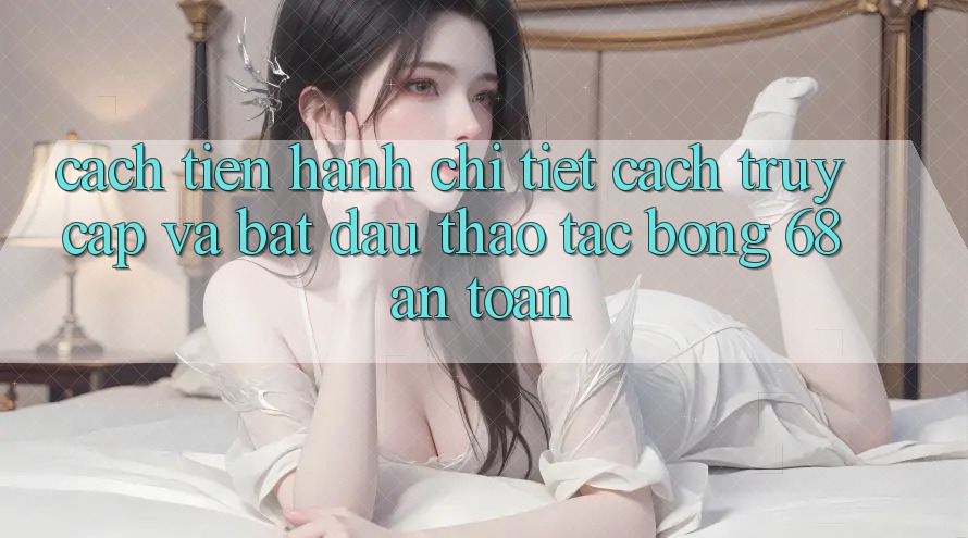Cách tiến hành Chi Tiết Cách Truy Cập Và Bắt Đầu Thao tác bong 68 An Toàn Cách tiến hành Chi Tiết Cách Truy Cập Và Bắt Đầu Thao tác bong 68 An Toàn
