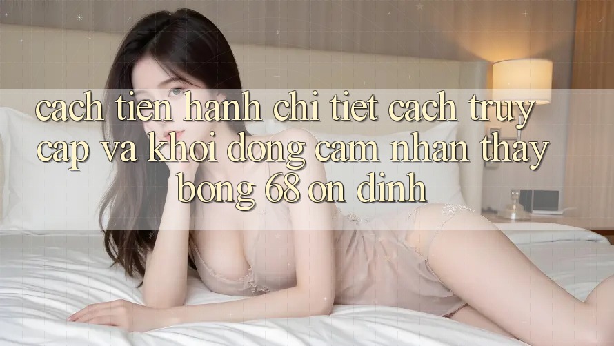 Cách tiến hành Chi Tiết Cách Truy Cập Và Khởi động Cảm nhận thấy bong 68 Ổn định Cách tiến hành Chi Tiết Cách Truy Cập Và Khởi động Cảm nhận thấy bong 68 Ổn định