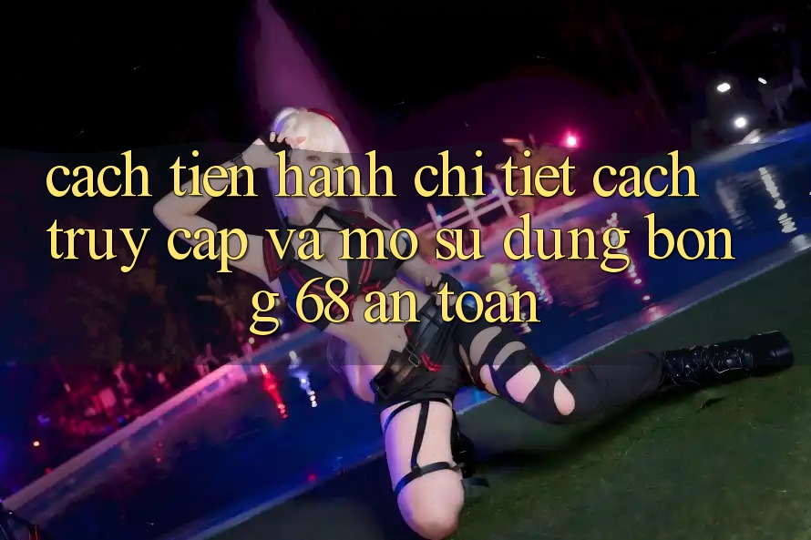 Cách tiến hành Chi Tiết Cách Truy Cập Và Mở Sử dụng bong 68 An Toàn
