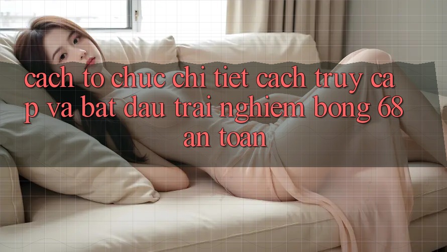 Cách tổ chức Chi Tiết Cách Truy Cập Và Bắt Đầu Trải Nghiệm bong 68 An Toàn