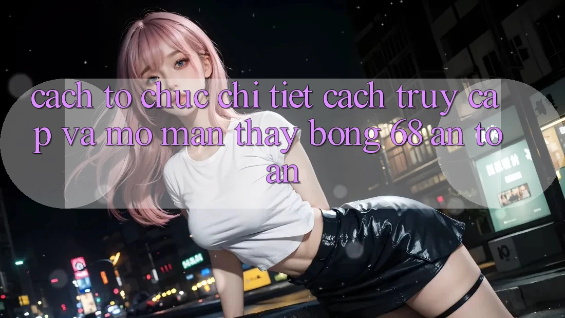 Cách tổ chức Chi Tiết Cách Truy Cập Và Mở màn Thấy bong 68 An Toàn Cách tổ chức Chi Tiết Cách Truy Cập Và Mở màn Thấy bong 68 An Toàn