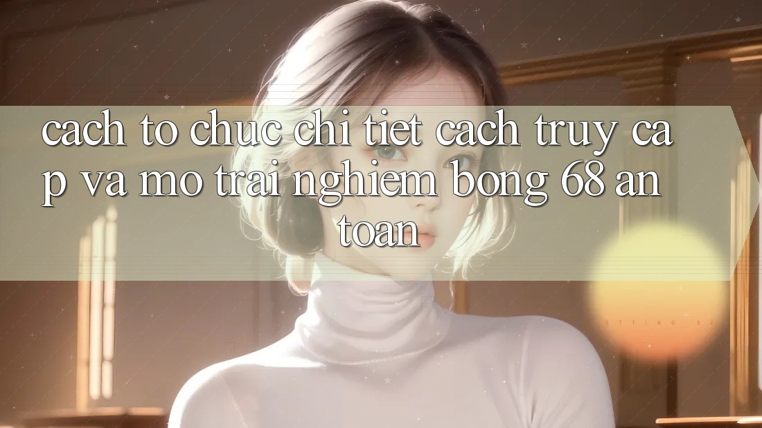Cách tổ chức Chi Tiết Cách Truy Cập Và Mở Trải Nghiệm bong 68 An Toàn Cách tổ chức Chi Tiết Cách Truy Cập Và Mở Trải Nghiệm bong 68 An Toàn