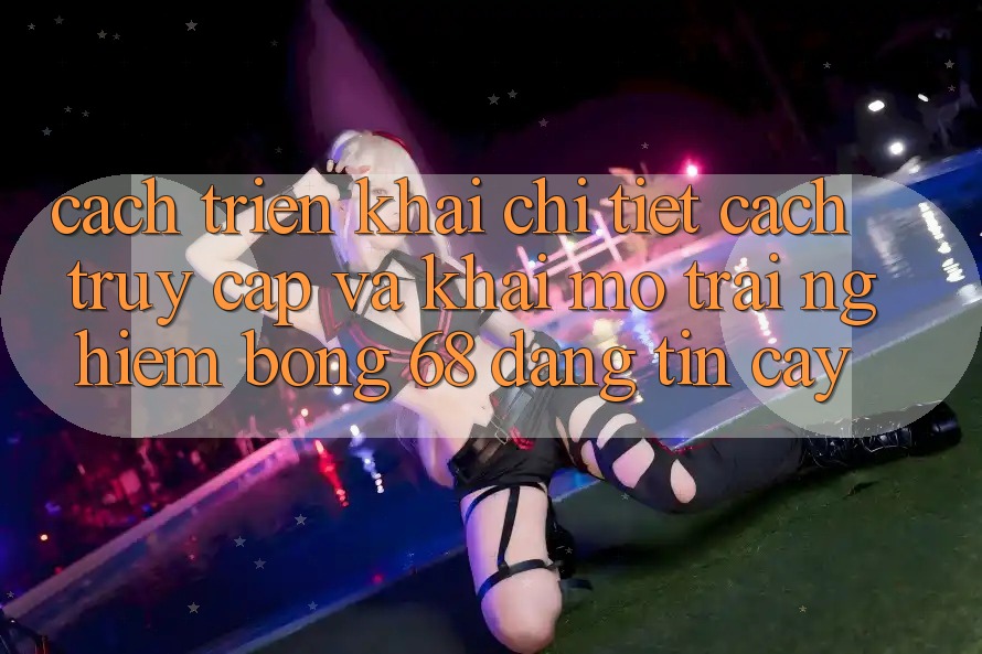 Cách triển khai Chi Tiết Cách Truy Cập Và Khai mở Trải nghiệm bong 68 Đáng tin cậy Cách triển khai Chi Tiết Cách Truy Cập Và Khai mở Trải nghiệm bong 68 Đáng tin cậy