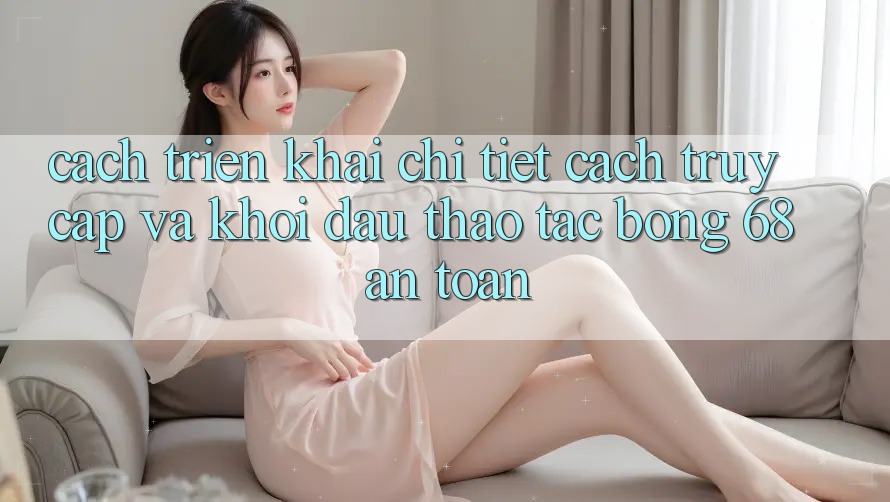 Cách triển khai Chi Tiết Cách Truy Cập Và Khởi đầu Thao tác bong 68 An toàn Cách triển khai Chi Tiết Cách Truy Cập Và Khởi đầu Thao tác bong 68 An toàn