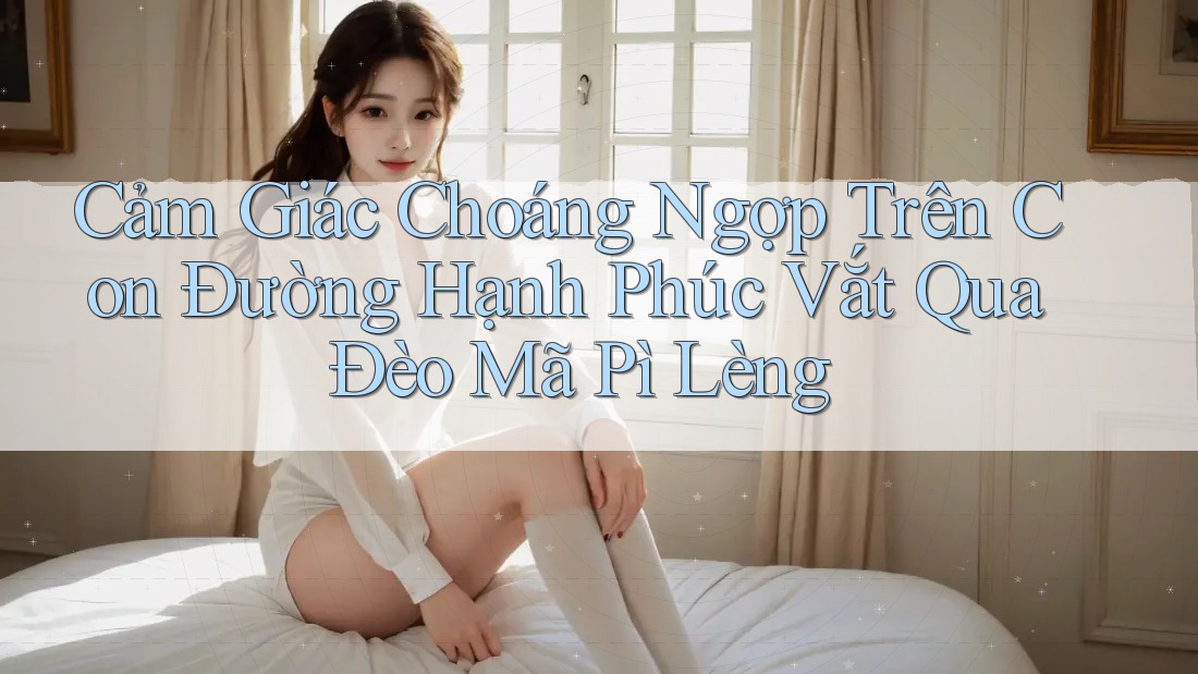 Cảm Giác Choáng Ngợp Trên Con Đường Hạnh Phúc Vắt Qua Đèo Mã Pì Lèng