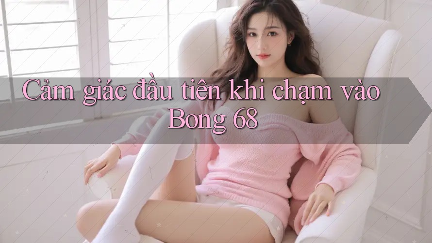 Cảm giác đầu tiên khi chạm vào Bong 68