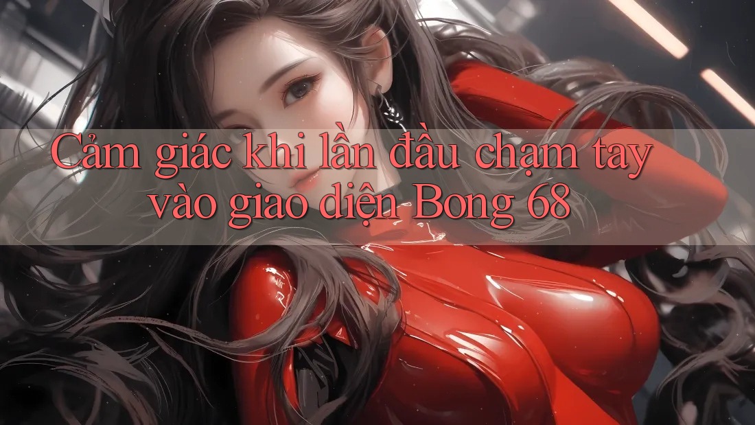 Cảm giác khi lần đầu chạm tay vào giao diện Bong 68