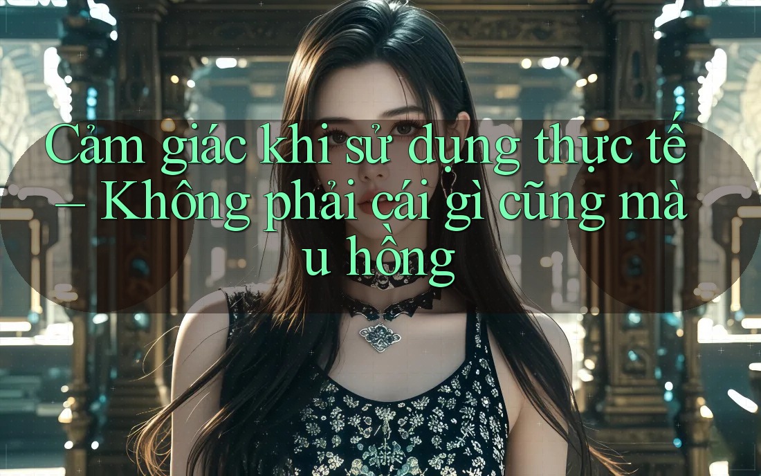 Cảm giác khi sử dụng thực tế – Không phải cái gì cũng màu hồng