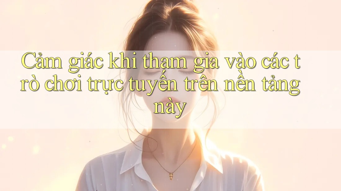 Cảm giác khi tham gia vào các trò chơi trực tuyến trên nền tảng này Cảm giác khi tham gia vào các trò chơi trực tuyến trên nền tảng này