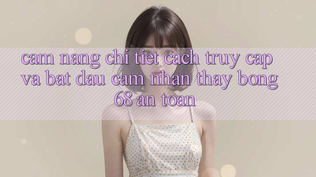 Cẩm nang Chi Tiết Cách Truy Cập Và Bắt đầu Cảm nhận thấy bong 68 An Toàn Cẩm nang Chi Tiết Cách Truy Cập Và Bắt đầu Cảm nhận thấy bong 68 An Toàn
