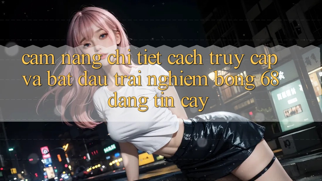 Cẩm nang Chi Tiết Cách Truy Cập Và Bắt Đầu Trải Nghiệm bong 68 Đáng tin cậy Cẩm nang Chi Tiết Cách Truy Cập Và Bắt Đầu Trải Nghiệm bong 68 Đáng tin cậy