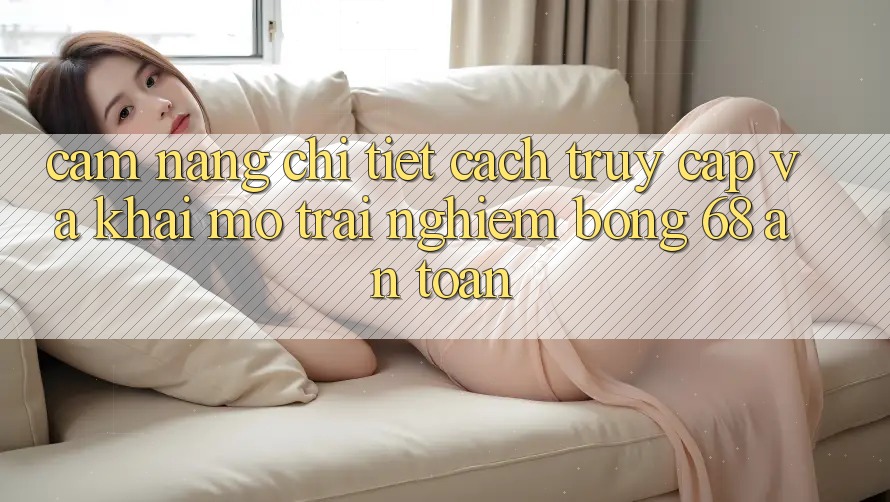 Cẩm nang Chi Tiết Cách Truy Cập Và Khai mở Trải nghiệm bong 68 An Toàn