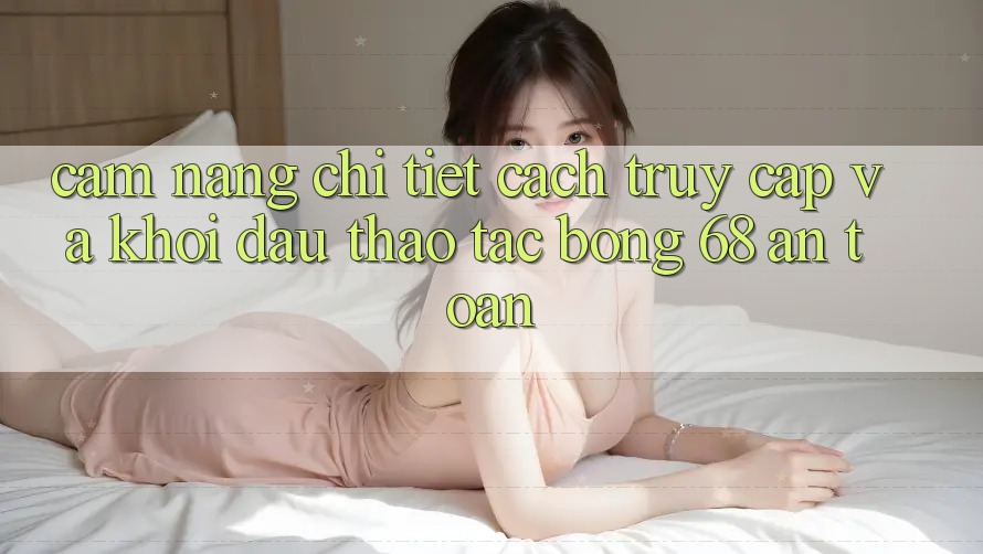 Cẩm nang Chi Tiết Cách Truy Cập Và Khởi đầu Thao tác bong 68 An Toàn Cẩm nang Chi Tiết Cách Truy Cập Và Khởi đầu Thao tác bong 68 An Toàn