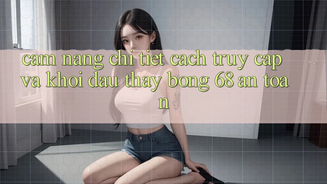 Cẩm nang Chi Tiết Cách Truy Cập Và Khởi đầu Thấy bong 68 An Toàn Cẩm nang Chi Tiết Cách Truy Cập Và Khởi đầu Thấy bong 68 An Toàn