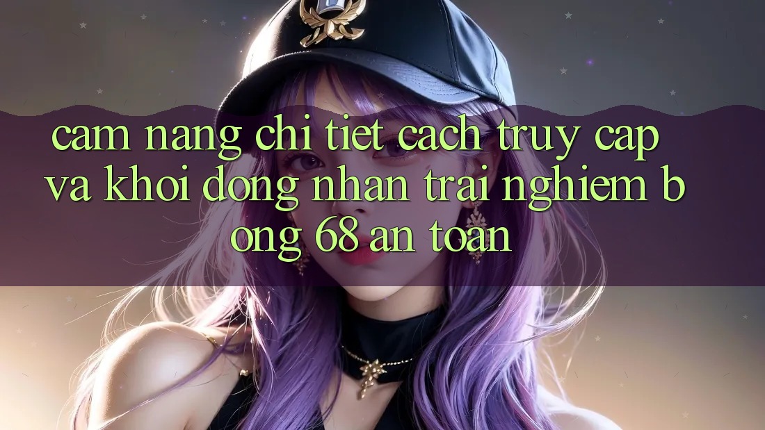 Cẩm nang Chi Tiết Cách Truy Cập Và Khởi động Nhận trải nghiệm bong 68 An Toàn Cẩm nang Chi Tiết Cách Truy Cập Và Khởi động Nhận trải nghiệm bong 68 An Toàn