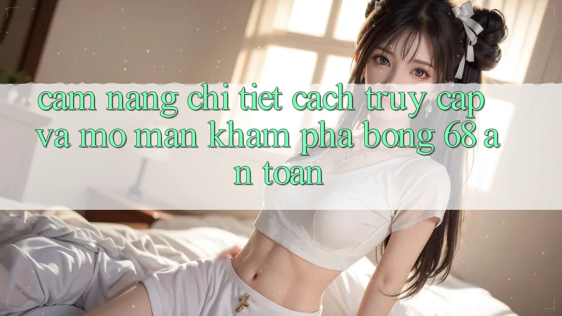 Cẩm nang Chi Tiết Cách Truy Cập Và Mở màn Khám phá bong 68 An Toàn