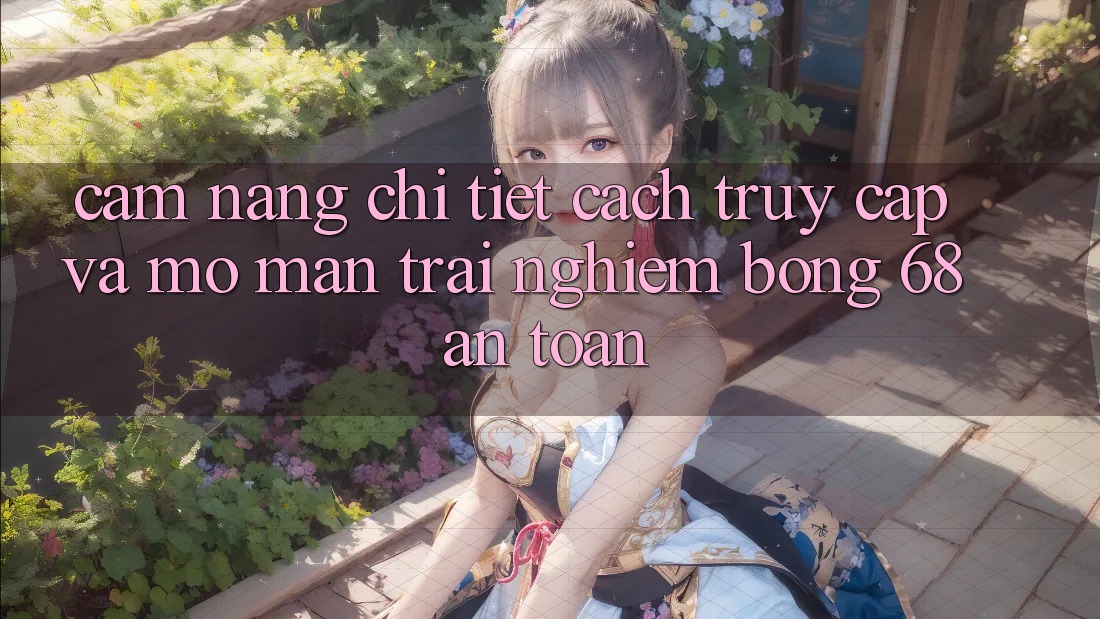Cẩm nang Chi Tiết Cách Truy Cập Và Mở màn Trải Nghiệm bong 68 An Toàn Cẩm nang Chi Tiết Cách Truy Cập Và Mở màn Trải Nghiệm bong 68 An Toàn