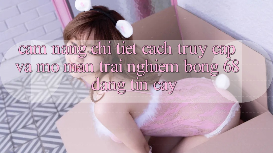 Cẩm nang Chi Tiết Cách Truy Cập Và Mở màn Trải Nghiệm bong 68 Đáng tin cậy Cẩm nang Chi Tiết Cách Truy Cập Và Mở màn Trải Nghiệm bong 68 Đáng tin cậy