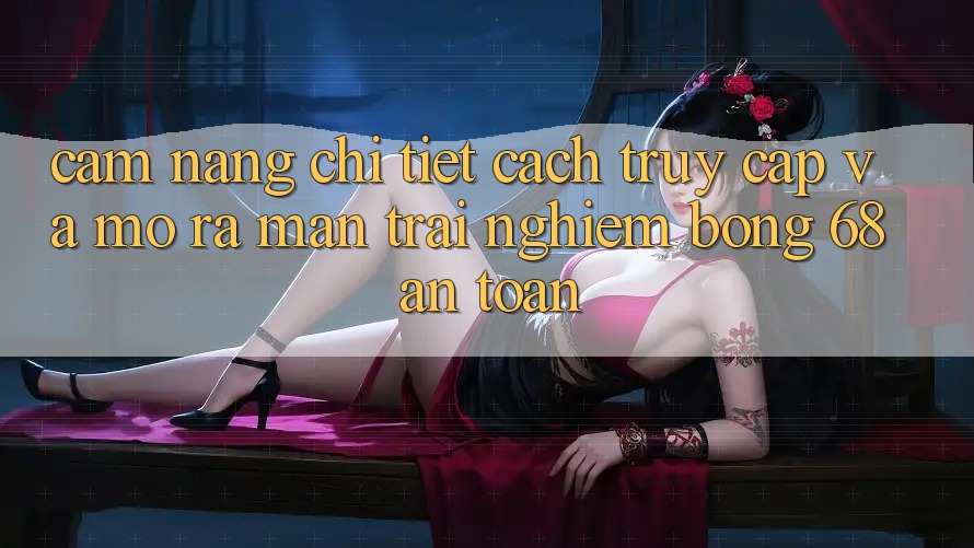 Cẩm nang Chi Tiết Cách Truy Cập Và Mở ra màn Trải Nghiệm bong 68 An Toàn Cẩm nang Chi Tiết Cách Truy Cập Và Mở ra màn Trải Nghiệm bong 68 An Toàn