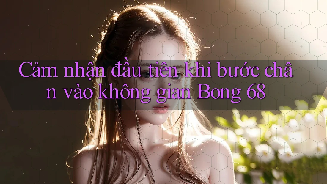 Cảm nhận đầu tiên khi bước chân vào không gian Bong 68 Cảm nhận đầu tiên khi bước chân vào không gian Bong 68
