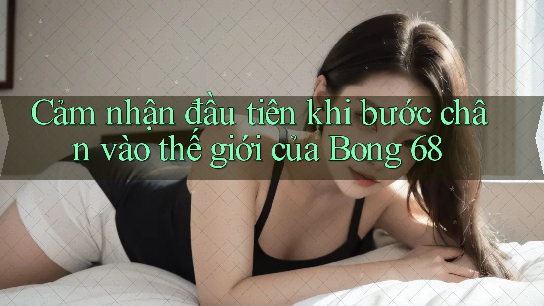Cảm nhận đầu tiên khi bước chân vào thế giới của Bong 68 Cảm nhận đầu tiên khi bước chân vào thế giới của Bong 68