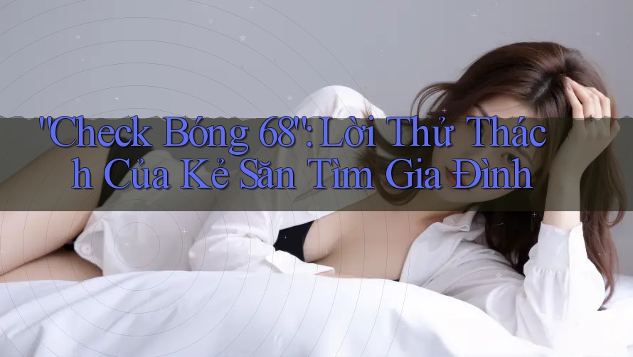 “Check Bóng 68”: Lời Thử Thách Của Kẻ Săn Tìm Gia Đình “Check Bóng 68”: Lời Thử Thách Của Kẻ Săn Tìm Gia Đình