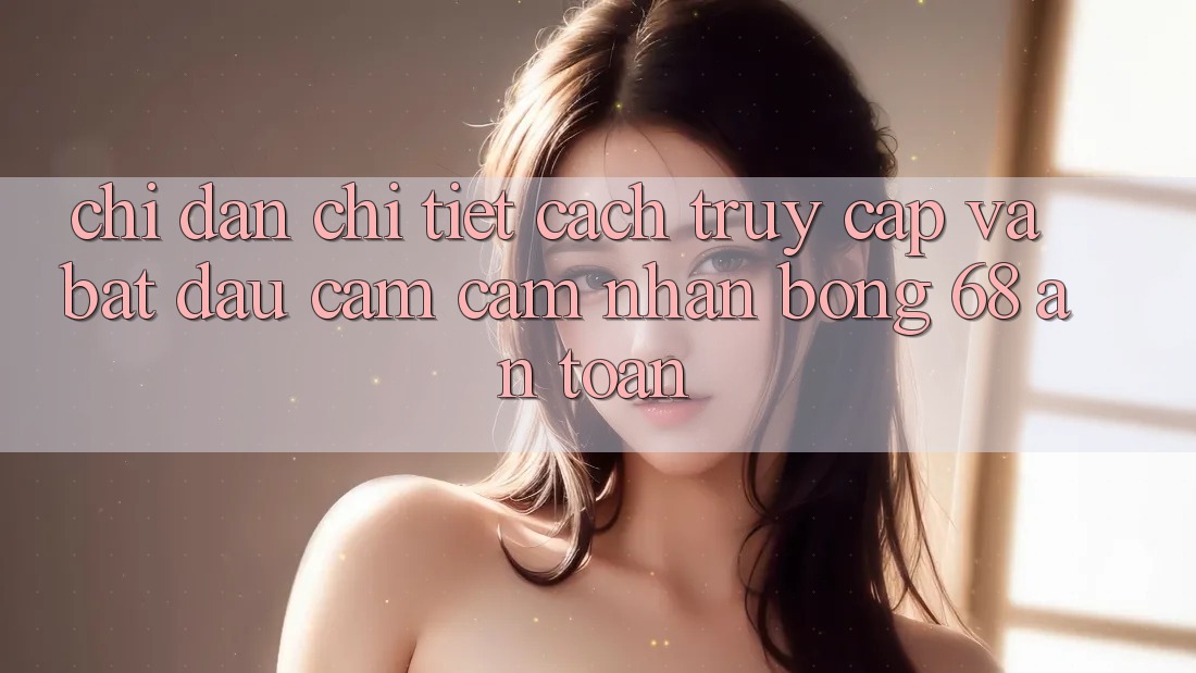 Chỉ dẫn Chi Tiết Cách Truy Cập Và Bắt Đầu Cảm cảm nhận bong 68 An Toàn Chỉ dẫn Chi Tiết Cách Truy Cập Và Bắt Đầu Cảm cảm nhận bong 68 An Toàn