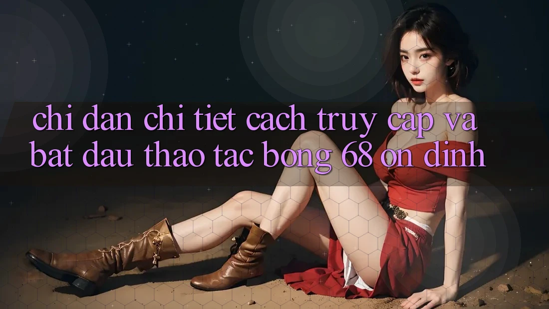 Chỉ dẫn Chi Tiết Cách Truy Cập Và Bắt Đầu Thao tác bong 68 Ổn định Chỉ dẫn Chi Tiết Cách Truy Cập Và Bắt Đầu Thao tác bong 68 Ổn định