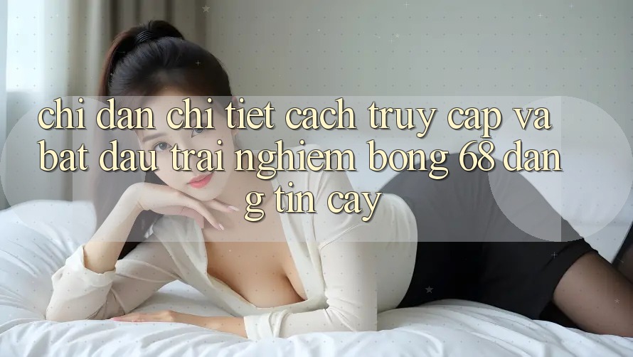 Chỉ dẫn Chi Tiết Cách Truy Cập Và Bắt đầu Trải Nghiệm bong 68 Đáng tin cậy Chỉ dẫn Chi Tiết Cách Truy Cập Và Bắt đầu Trải Nghiệm bong 68 Đáng tin cậy
