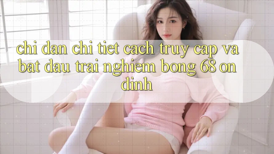 Chỉ dẫn Chi Tiết Cách Truy Cập Và Bắt Đầu Trải Nghiệm bong 68 Ổn định Chỉ dẫn Chi Tiết Cách Truy Cập Và Bắt Đầu Trải Nghiệm bong 68 Ổn định