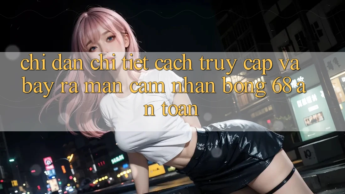 Chỉ dẫn Chi Tiết Cách Truy Cập Và Bày ra màn Cảm nhận bong 68 An Toàn Chỉ dẫn Chi Tiết Cách Truy Cập Và Bày ra màn Cảm nhận bong 68 An Toàn