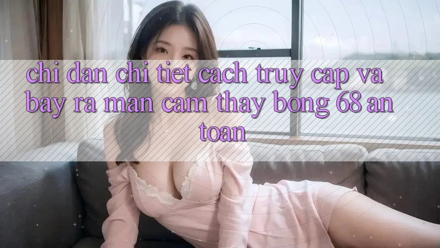 Chỉ dẫn Chi Tiết Cách Truy Cập Và Bày ra màn Cảm thấy bong 68 An Toàn