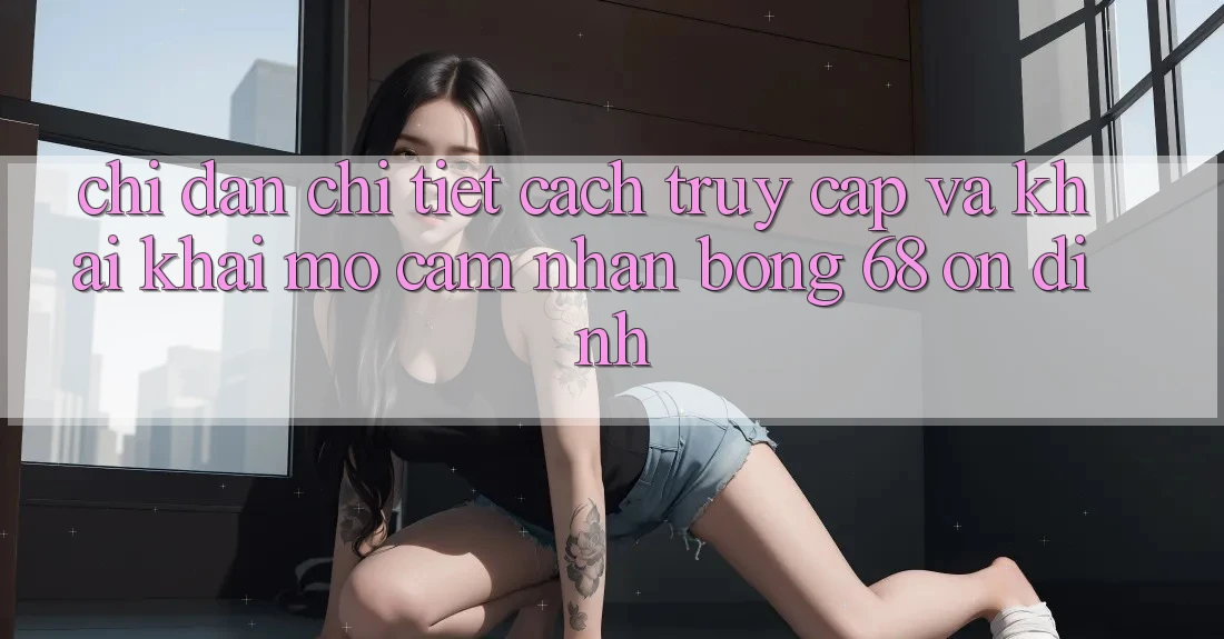 Chỉ dẫn Chi Tiết Cách Truy Cập Và Khai khai mở Cảm nhận bong 68 Ổn định Chỉ dẫn Chi Tiết Cách Truy Cập Và Khai khai mở Cảm nhận bong 68 Ổn định