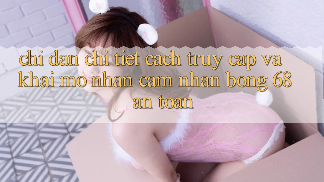 Chỉ dẫn Chi Tiết Cách Truy Cập Và Khai mở Nhận cảm nhận bong 68 An Toàn Chỉ dẫn Chi Tiết Cách Truy Cập Và Khai mở Nhận cảm nhận bong 68 An Toàn