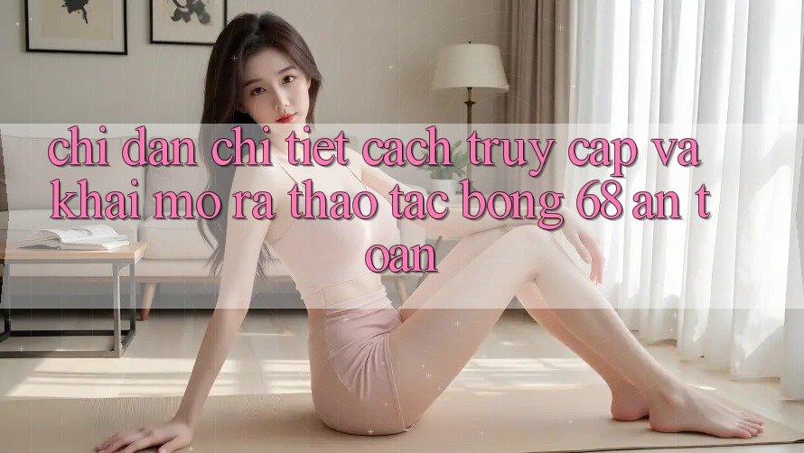 Chỉ dẫn Chi Tiết Cách Truy Cập Và Khai mở ra Thao tác bong 68 An Toàn Chỉ dẫn Chi Tiết Cách Truy Cập Và Khai mở ra Thao tác bong 68 An Toàn