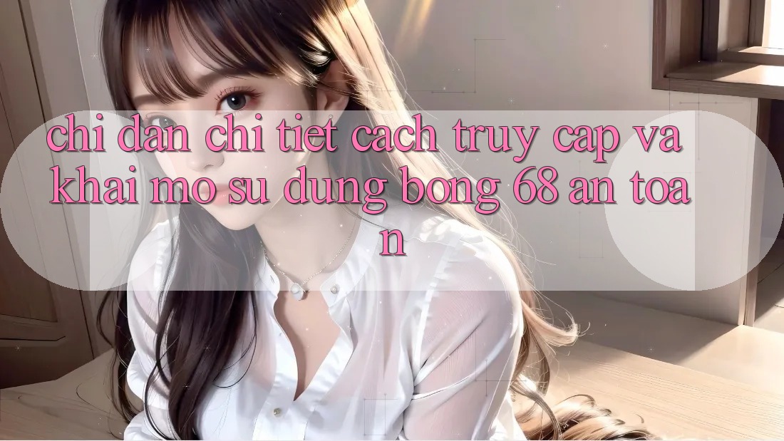 Chỉ dẫn Chi Tiết Cách Truy Cập Và Khai mở Sử dụng bong 68 An Toàn