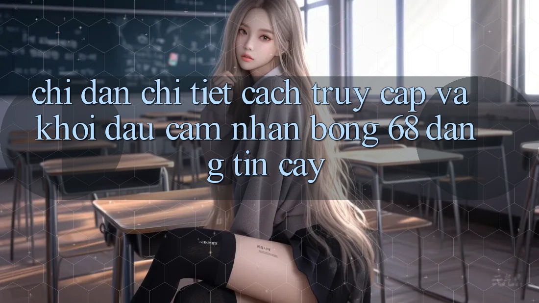 Chỉ dẫn Chi Tiết Cách Truy Cập Và Khởi đầu Cảm nhận bong 68 Đáng tin cậy Chỉ dẫn Chi Tiết Cách Truy Cập Và Khởi đầu Cảm nhận bong 68 Đáng tin cậy