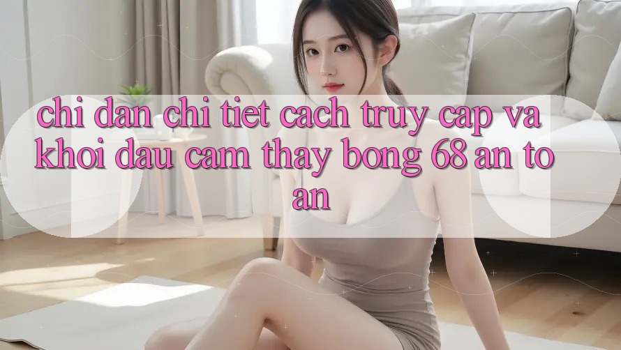 Chỉ dẫn Chi Tiết Cách Truy Cập Và Khởi đầu Cảm thấy bong 68 An Toàn Chỉ dẫn Chi Tiết Cách Truy Cập Và Khởi đầu Cảm thấy bong 68 An Toàn